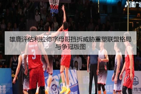 雄鹿评估利拉德字母哥挡拆威胁重塑联盟格局与争冠版图