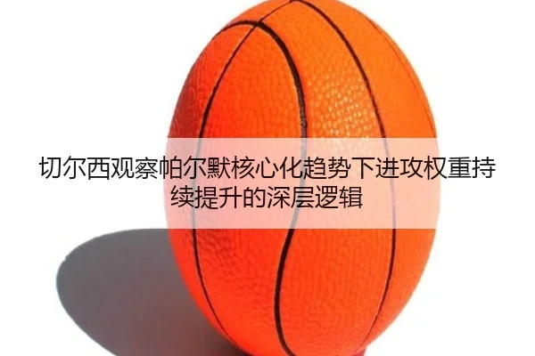 切尔西观察帕尔默核心化趋势下进攻权重持续提升的深层逻辑