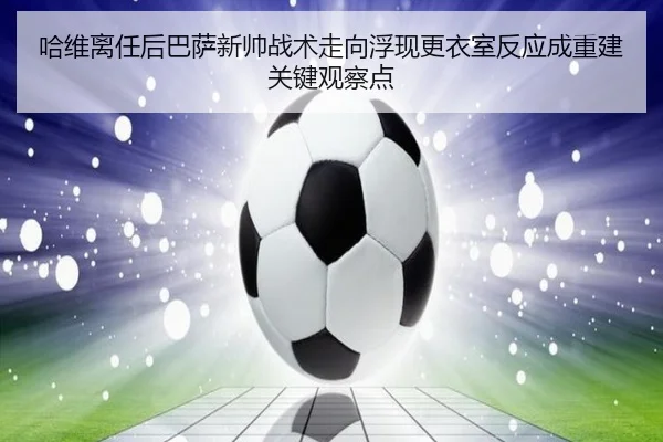 哈维离任后巴萨新帅战术走向浮现更衣室反应成重建关键观察点