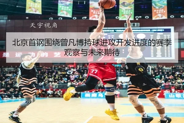 北京首钢围绕曾凡博持球进攻开发进度的赛季观察与未来期待 - cc7c7.app