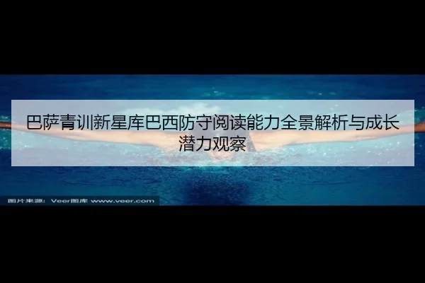 巴萨青训新星库巴西防守阅读能力全景解析与成长潜力观察 - cc7c7.app