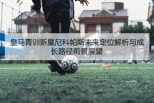 皇马青训新星尼科帕斯未来定位解析与成长路径前景展望 - cc7c7.app